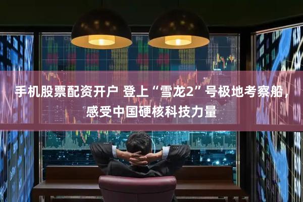手机股票配资开户 登上“雪龙2”号极地考察船，感受中国硬核科技力量