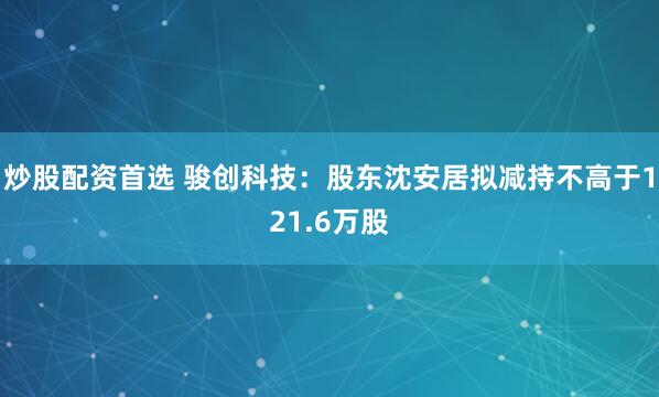 炒股配资首选 骏创科技：股东沈安居拟减持不高于121.6万股