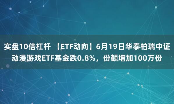 实盘10倍杠杆 【ETF动向】6月19日华泰柏瑞中证动漫游戏ETF基金跌0.8%，份额增加100万份