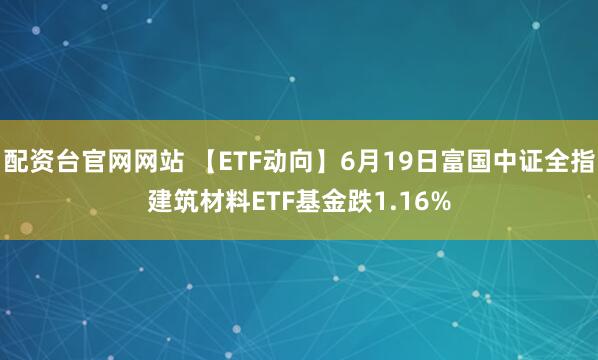 配资台官网网站 【ETF动向】6月19日富国中证全指建筑材料ETF基金跌1.16%