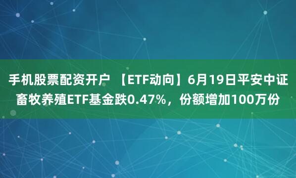 手机股票配资开户 【ETF动向】6月19日平安中证畜牧养殖ETF基金跌0.47%，份额增加100万份