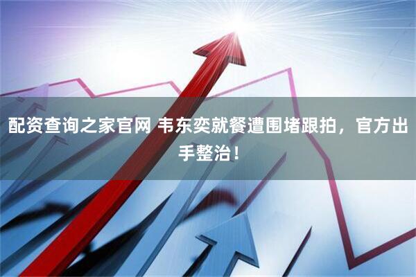 配资查询之家官网 韦东奕就餐遭围堵跟拍，官方出手整治！