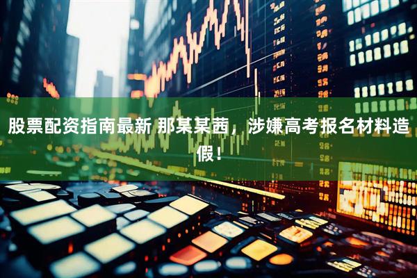 股票配资指南最新 那某某茜，涉嫌高考报名材料造假！