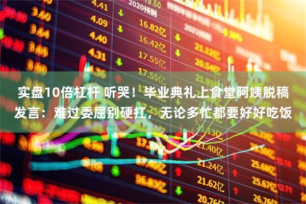 实盘10倍杠杆 听哭！毕业典礼上食堂阿姨脱稿发言：难过委屈别硬扛，无论多忙都要好好吃饭