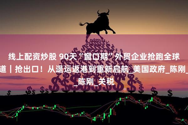 线上配资炒股 90天“窗口期”外贸企业抢跑全球新赛道｜抢出口！从退运返港到重新启航_美国政府_陈刚_关税