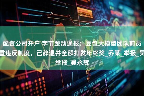 配资公司开户 字节跳动通报：豆包大模型团队前员工严重违反制度，已辞退并全额扣发年终奖_乔某_举报_吴永辉
