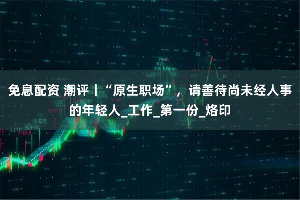 免息配资 潮评丨“原生职场”，请善待尚未经人事的年轻人_工作_第一份_烙印