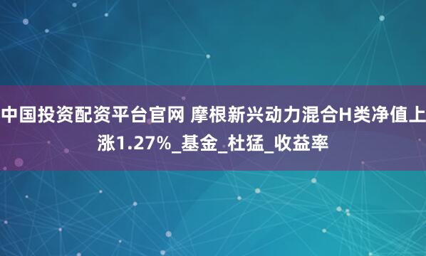 中国投资配资平台官网 摩根新兴动力混合H类净值上涨1.27%_基金_杜猛_收益率
