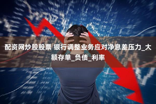 配资网炒股股票 银行调整业务应对净息差压力_大额存单_负债_利率