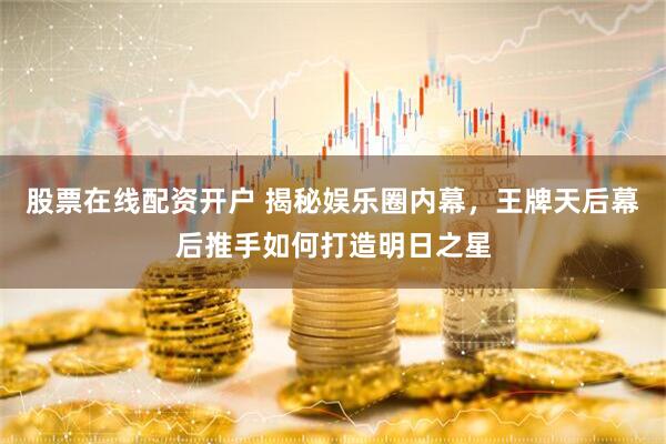 股票在线配资开户 揭秘娱乐圈内幕，王牌天后幕后推手如何打造明日之星