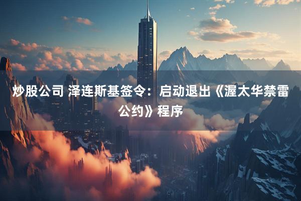 炒股公司 泽连斯基签令：启动退出《渥太华禁雷公约》程序