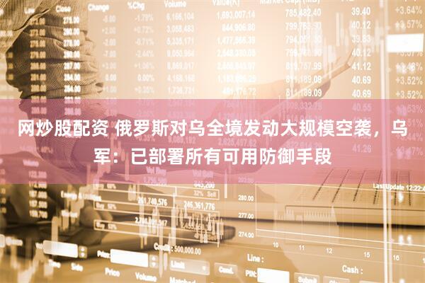 网炒股配资 俄罗斯对乌全境发动大规模空袭，乌军：已部署所有可用防御手段