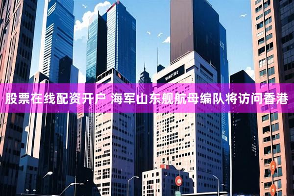股票在线配资开户 海军山东舰航母编队将访问香港