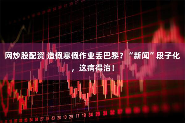 网炒股配资 造假寒假作业丢巴黎？“新闻”段子化，这病得治！