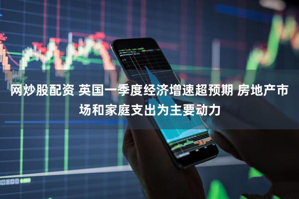 网炒股配资 英国一季度经济增速超预期 房地产市场和家庭支出为主要动力