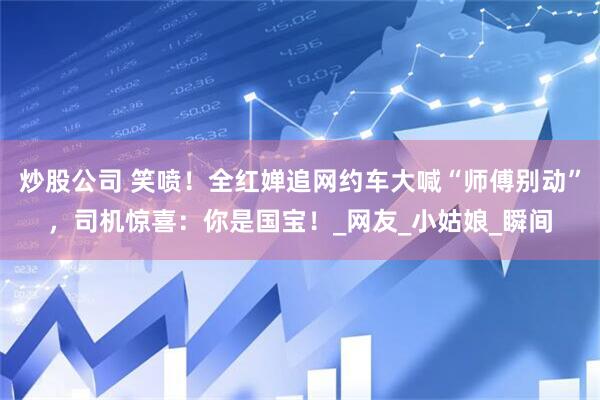 炒股公司 笑喷！全红婵追网约车大喊“师傅别动”，司机惊喜：你是国宝！_网友_小姑娘_瞬间