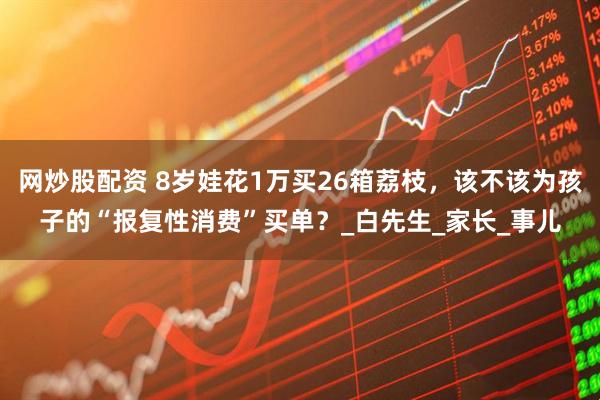 网炒股配资 8岁娃花1万买26箱荔枝，该不该为孩子的“报复性消费”买单？_白先生_家长_事儿