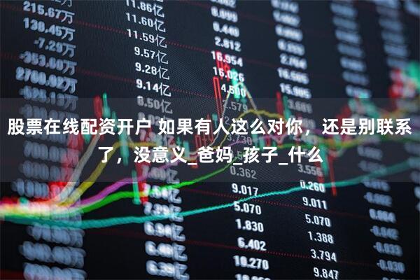 股票在线配资开户 如果有人这么对你，还是别联系了，没意义_爸妈_孩子_什么
