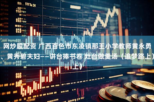 网炒股配资 广西百色市东凌镇那王小学教师黄永勇、黄秀碧夫妇——讲台捧书卷 灶台做羹汤（追梦路上）