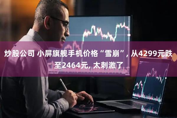 炒股公司 小屏旗舰手机价格“雪崩”, 从4299元跌至2464元, 太刺激了