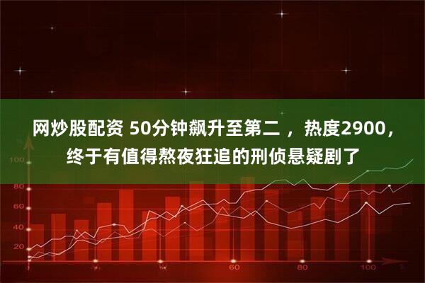 网炒股配资 50分钟飙升至第二 ，热度2900，终于有值得熬夜狂追的刑侦悬疑剧了
