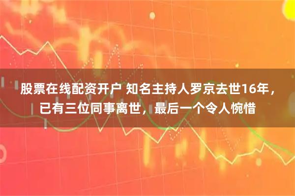 股票在线配资开户 知名主持人罗京去世16年，已有三位同事离世，最后一个令人惋惜