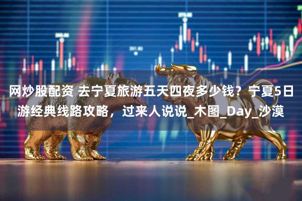 网炒股配资 去宁夏旅游五天四夜多少钱？宁夏5日游经典线路攻略，过来人说说_木图_Day_沙漠
