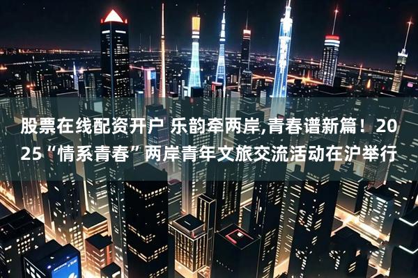 股票在线配资开户 乐韵牵两岸,青春谱新篇！2025“情系青春”两岸青年文旅交流活动在沪举行