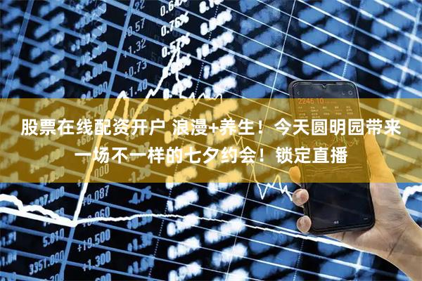 股票在线配资开户 浪漫+养生！今天圆明园带来一场不一样的七夕约会！锁定直播
