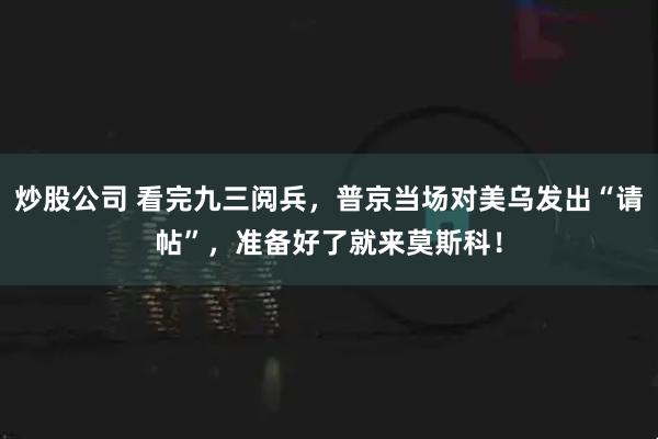 炒股公司 看完九三阅兵，普京当场对美乌发出“请帖”，准备好了就来莫斯科！