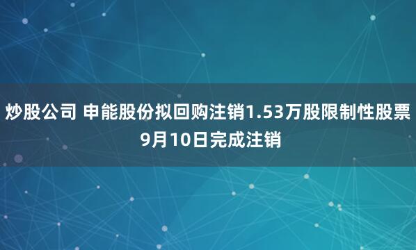 炒股公司 申能股份拟回购注销1.53万股限制性股票 9月10日完成注销