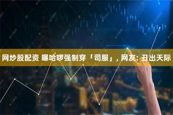 网炒股配资 曝哈啰强制穿「司服」, 网友: 丑出天际