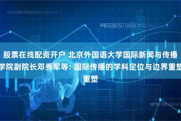 股票在线配资开户 北京外国语大学国际新闻与传播学院副院长邓秀军等: 国际传播的学科定位与边界重塑