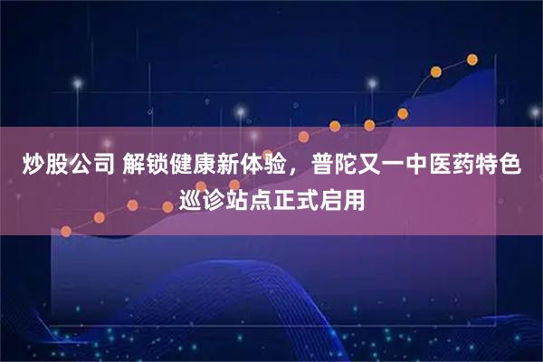 炒股公司 解锁健康新体验，普陀又一中医药特色巡诊站点正式启用