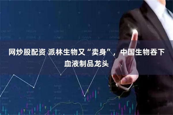 网炒股配资 派林生物又“卖身”，中国生物吞下血液制品龙头