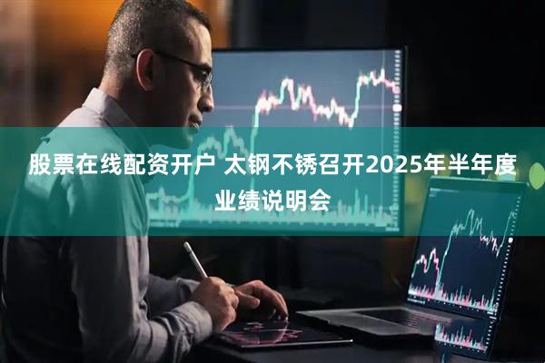 股票在线配资开户 太钢不锈召开2025年半年度业绩说明会