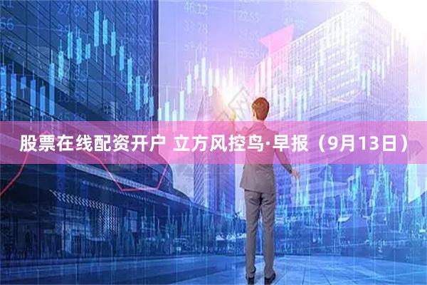 股票在线配资开户 立方风控鸟·早报（9月13日）