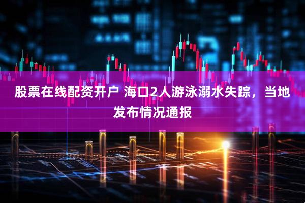 股票在线配资开户 海口2人游泳溺水失踪，当地发布情况通报
