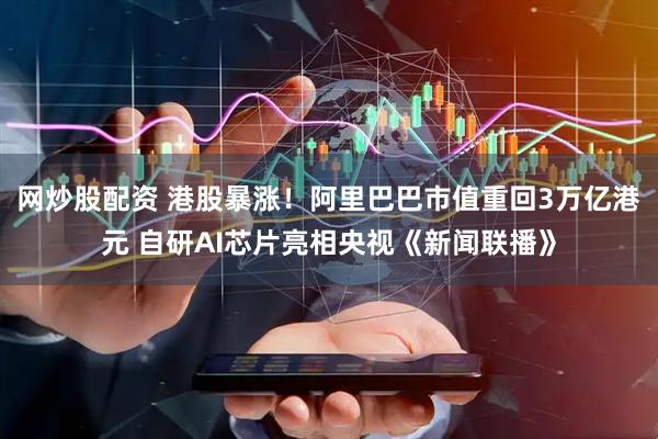 网炒股配资 港股暴涨！阿里巴巴市值重回3万亿港元 自研AI芯片亮相央视《新闻联播》