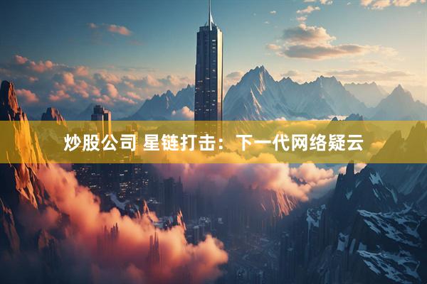 炒股公司 星链打击:下一代网络疑云