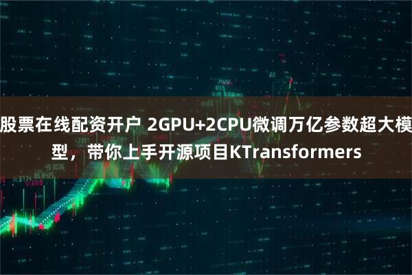 股票在线配资开户 2GPU+2CPU微调万亿参数超大模型，带你上手开源项目KTransformers