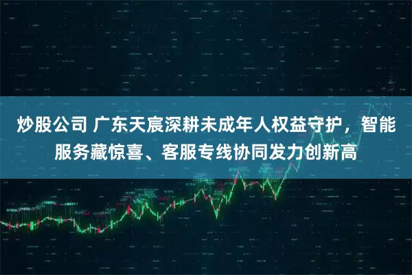 炒股公司 广东天宸深耕未成年人权益守护,智能服务藏惊喜、客服专线协同发力创新高