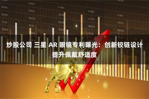 炒股公司 三星 AR 眼镜专利曝光:创新铰链设计提升佩戴舒适度
