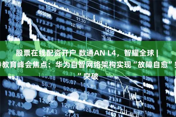 股票在线配资开户 数通AN L4,智耀全球 | 沙特教育峰会焦点:华为自智网络架构实现“故障自愈”突破