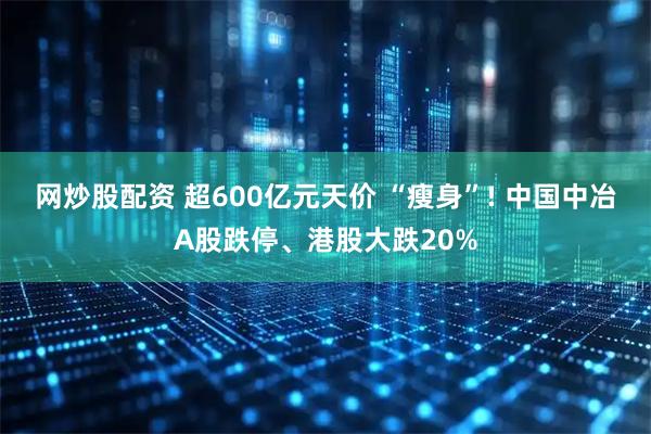 网炒股配资 超600亿元天价 “瘦身”! 中国中冶A股跌停、港股大跌20%