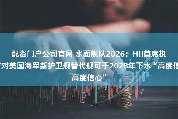 配资门户公司官网 水面舰队2026：HII首席执行官对美国海军新护卫舰替代舰可于2028年下水“高度信心”