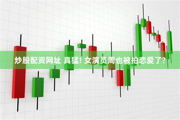 炒股配资网址 真猛! 女演员周也被拍恋爱了?