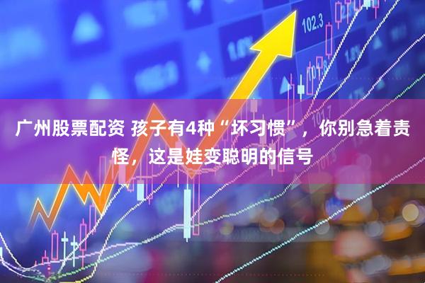 广州股票配资 孩子有4种“坏习惯”，你别急着责怪，这是娃变聪明的信号